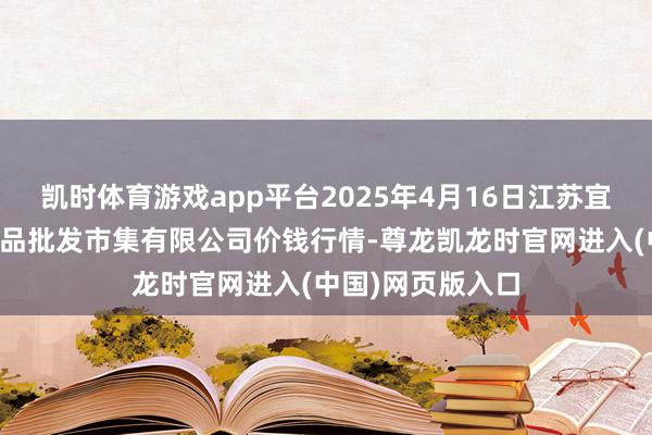 凯时体育游戏app平台2025年4月16日江苏宜兴市瑞德蔬菜果品批发市集有限公司价钱行情-尊龙凯龙时官网进入(中国)网页版入口