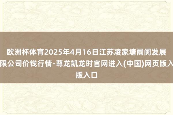 欧洲杯体育2025年4月16日江苏凌家塘阛阓发展有限公司价钱行情-尊龙凯龙时官网进入(中国)网页版入口