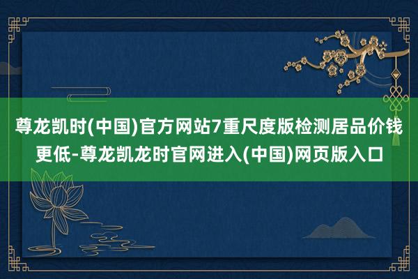 尊龙凯时(中国)官方网站7重尺度版检测居品价钱更低-尊龙凯龙时官网进入(中国)网页版入口