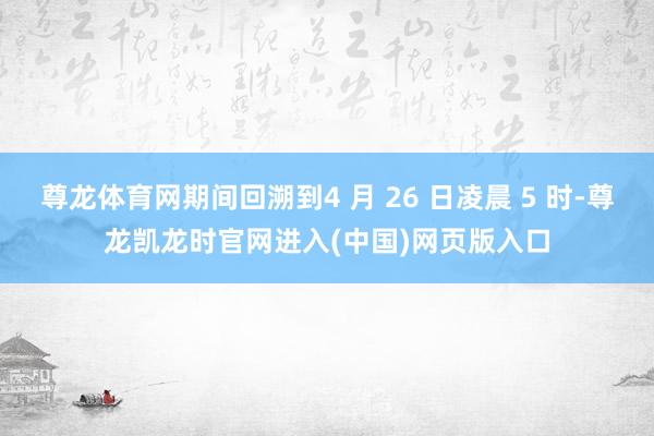 尊龙体育网期间回溯到4 月 26 日凌晨 5 时-尊龙凯龙时官网进入(中国)网页版入口