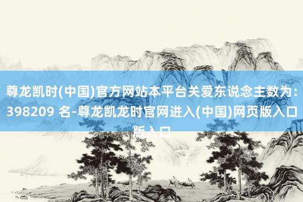 尊龙凯时(中国)官方网站本平台关爱东说念主数为：398209 名-尊龙凯龙时官网进入(中国)网页版入口
