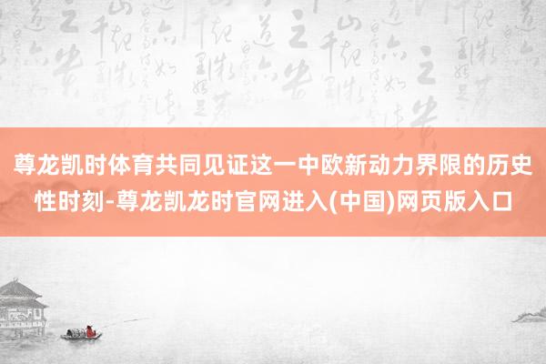 尊龙凯时体育共同见证这一中欧新动力界限的历史性时刻-尊龙凯龙时官网进入(中国)网页版入口