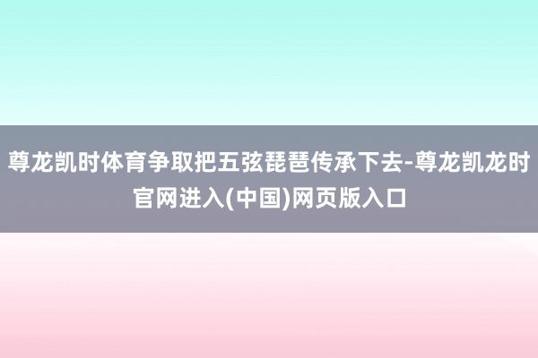 尊龙凯时体育争取把五弦琵琶传承下去-尊龙凯龙时官网进入(中国)网页版入口