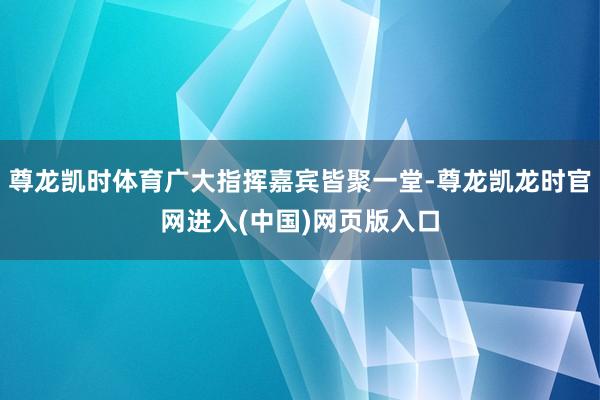 尊龙凯时体育广大指挥嘉宾皆聚一堂-尊龙凯龙时官网进入(中国)网页版入口