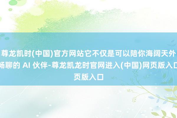 尊龙凯时(中国)官方网站它不仅是可以陪你海阔天外畅聊的 AI 伙伴-尊龙凯龙时官网进入(中国)网页版入口