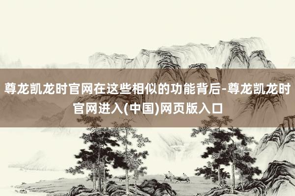 尊龙凯龙时官网在这些相似的功能背后-尊龙凯龙时官网进入(中国)网页版入口