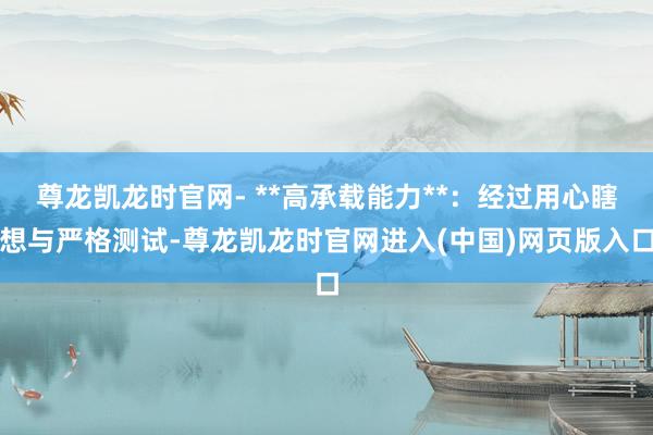尊龙凯龙时官网- **高承载能力**：经过用心瞎想与严格测试-尊龙凯龙时官网进入(中国)网页版入口