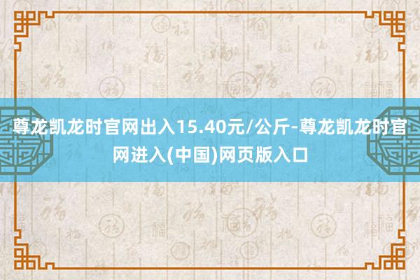 尊龙凯龙时官网出入15.40元/公斤-尊龙凯龙时官网进入(中国)网页版入口
