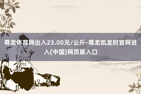 尊龙体育网出入23.00元/公斤-尊龙凯龙时官网进入(中国)网页版入口