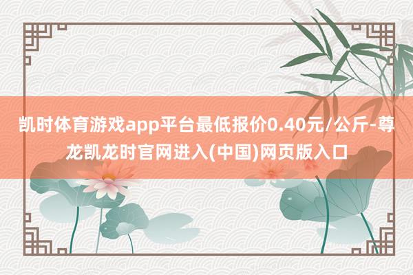 凯时体育游戏app平台最低报价0.40元/公斤-尊龙凯龙时官网进入(中国)网页版入口