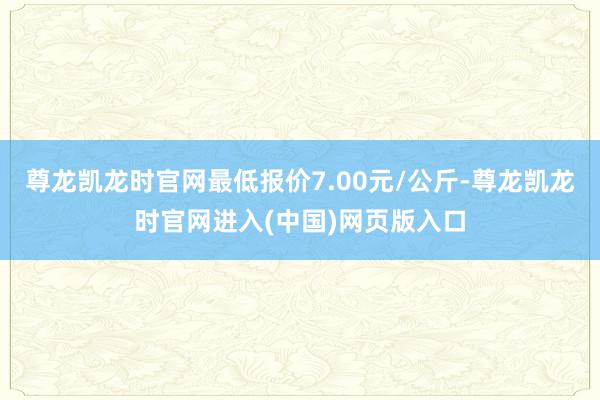 尊龙凯龙时官网最低报价7.00元/公斤-尊龙凯龙时官网进入(中国)网页版入口