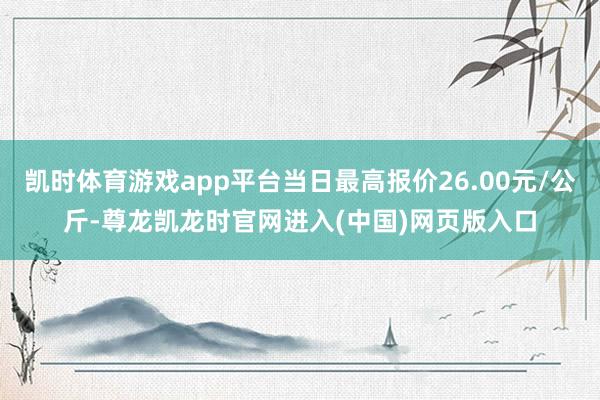 凯时体育游戏app平台当日最高报价26.00元/公斤-尊龙凯龙时官网进入(中国)网页版入口