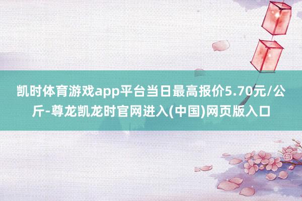 凯时体育游戏app平台当日最高报价5.70元/公斤-尊龙凯龙时官网进入(中国)网页版入口