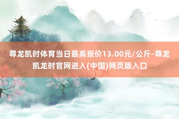 尊龙凯时体育当日最高报价13.00元/公斤-尊龙凯龙时官网进入(中国)网页版入口