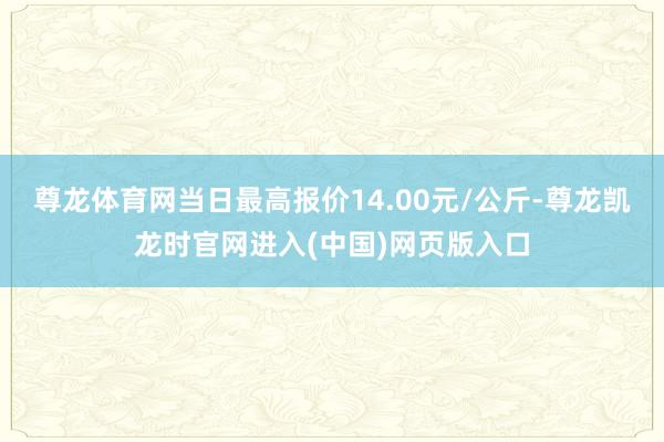 尊龙体育网当日最高报价14.00元/公斤-尊龙凯龙时官网进入(中国)网页版入口