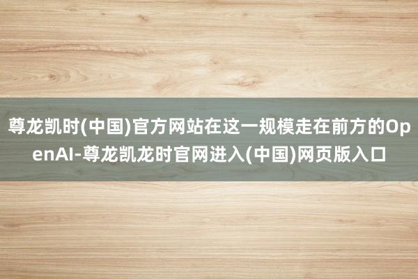 尊龙凯时(中国)官方网站在这一规模走在前方的OpenAI-尊龙凯龙时官网进入(中国)网页版入口