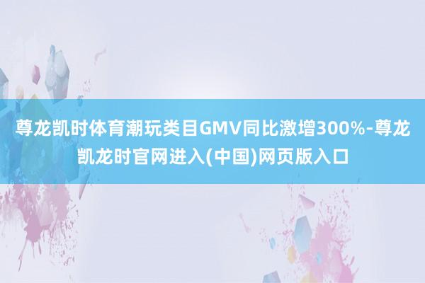 尊龙凯时体育潮玩类目GMV同比激增300%-尊龙凯龙时官网进入(中国)网页版入口