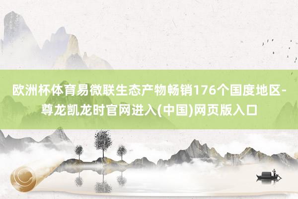 欧洲杯体育易微联生态产物畅销176个国度地区-尊龙凯龙时官网进入(中国)网页版入口
