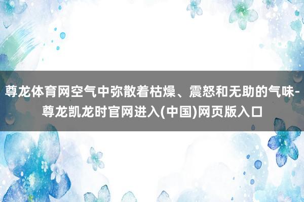 尊龙体育网空气中弥散着枯燥、震怒和无助的气味-尊龙凯龙时官网进入(中国)网页版入口