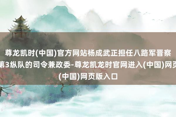 尊龙凯时(中国)官方网站杨成武正担任八路军晋察冀军区第3纵队的司令兼政委-尊龙凯龙时官网进入(中国)网页版入口