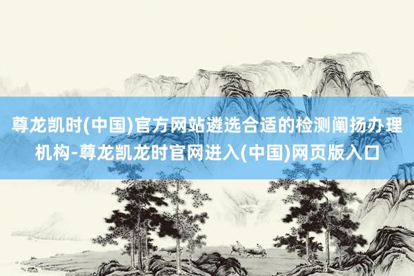 尊龙凯时(中国)官方网站遴选合适的检测阐扬办理机构-尊龙凯龙时官网进入(中国)网页版入口