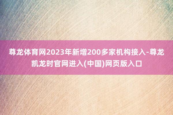 尊龙体育网2023年新增200多家机构接入-尊龙凯龙时官网进入(中国)网页版入口