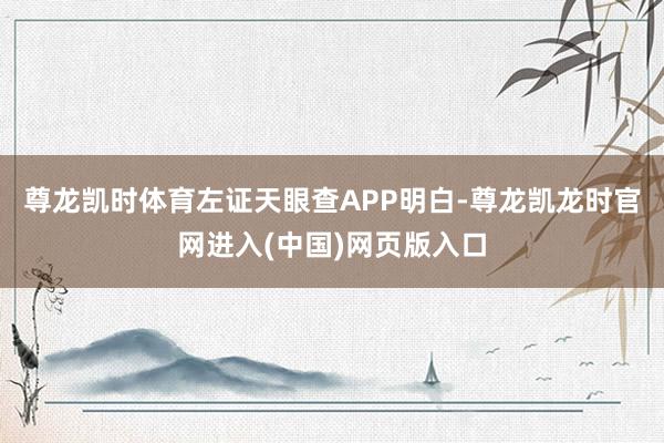 尊龙凯时体育左证天眼查APP明白-尊龙凯龙时官网进入(中国)网页版入口