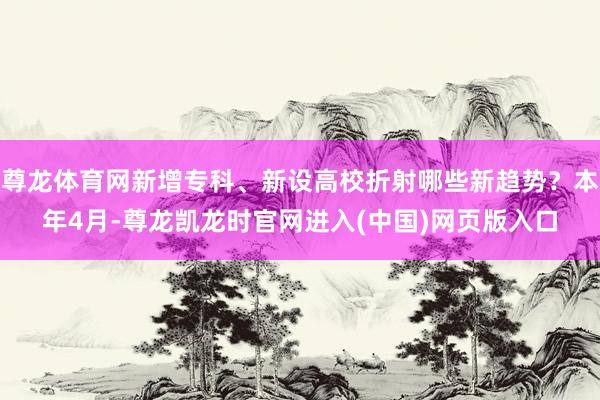 尊龙体育网新增专科、新设高校折射哪些新趋势?本年4月-尊龙凯龙时官网进入(中国)网页版入口