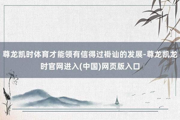 尊龙凯时体育才能领有信得过褂讪的发展-尊龙凯龙时官网进入(中国)网页版入口