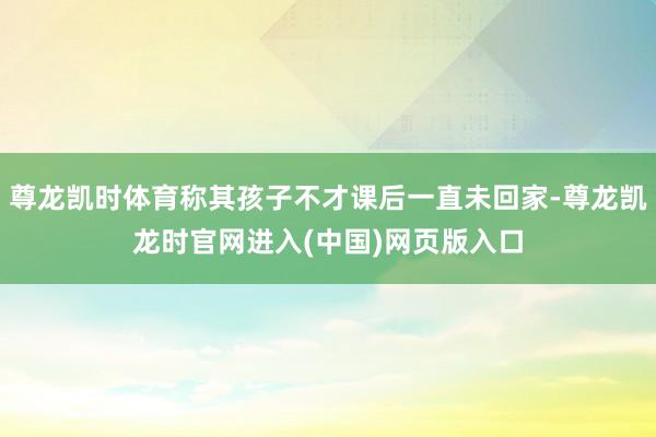 尊龙凯时体育称其孩子不才课后一直未回家-尊龙凯龙时官网进入(中国)网页版入口