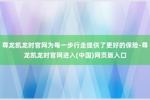 尊龙凯龙时官网为每一步行走提供了更好的保险-尊龙凯龙时官网进入(中国)网页版入口