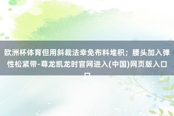 欧洲杯体育但用斜裁法幸免布料堆积；腰头加入弹性松紧带-尊龙凯龙时官网进入(中国)网页版入口