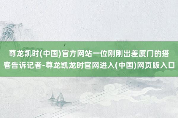 尊龙凯时(中国)官方网站　　一位刚刚出差厦门的搭客告诉记者-尊龙凯龙时官网进入(中国)网页版入口