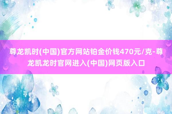 尊龙凯时(中国)官方网站铂金价钱470元/克-尊龙凯龙时官网进入(中国)网页版入口