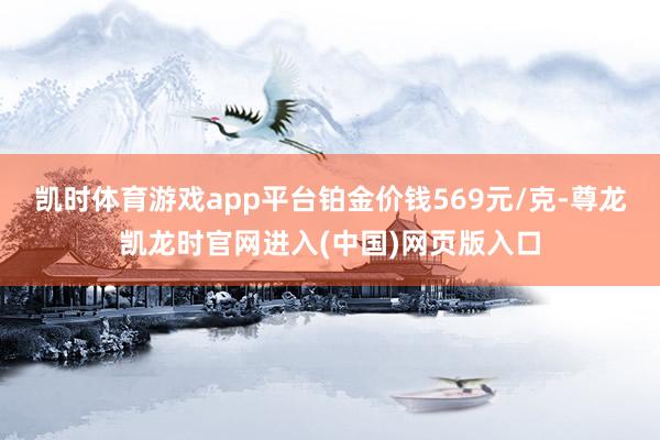 凯时体育游戏app平台铂金价钱569元/克-尊龙凯龙时官网进入(中国)网页版入口