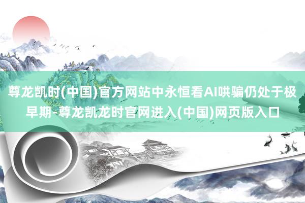 尊龙凯时(中国)官方网站中永恒看AI哄骗仍处于极早期-尊龙凯龙时官网进入(中国)网页版入口