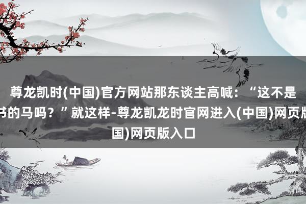 尊龙凯时(中国)官方网站那东谈主高喊:“这不是皆尚书的马吗?”就这样-尊龙凯龙时官网进入(中国)网页版入口