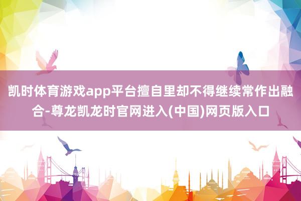 凯时体育游戏app平台擅自里却不得继续常作出融合-尊龙凯龙时官网进入(中国)网页版入口