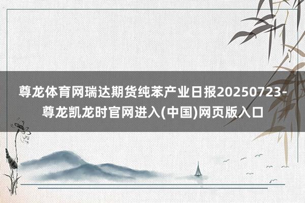 尊龙体育网瑞达期货纯苯产业日报20250723-尊龙凯龙时官网进入(中国)网页版入口
