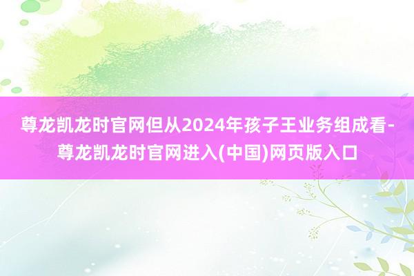 尊龙凯龙时官网但从2024年孩子王业务组成看-尊龙凯龙时官网进入(中国)网页版入口