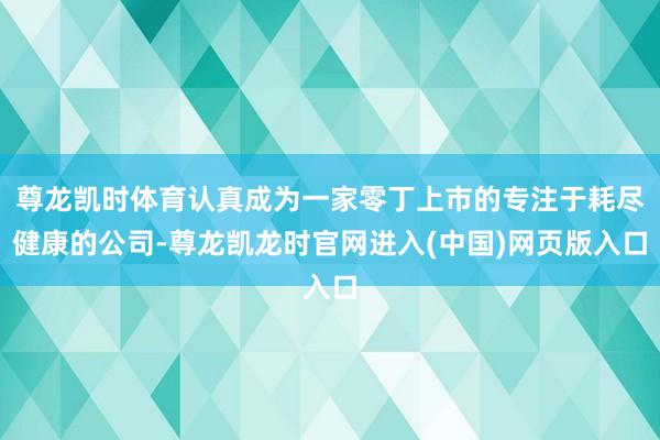 尊龙凯时体育认真成为一家零丁上市的专注于耗尽健康的公司-尊龙凯龙时官网进入(中国)网页版入口
