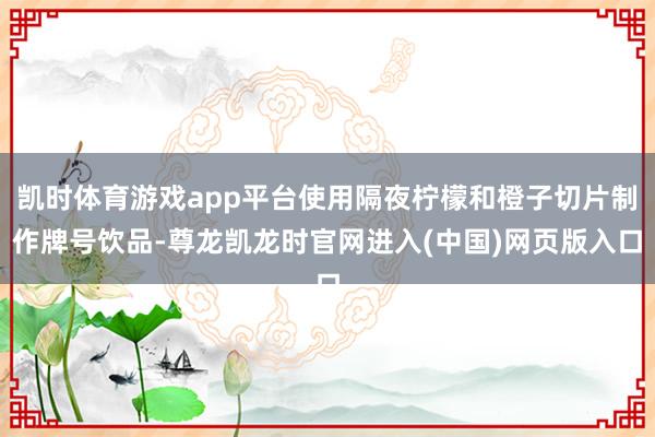 凯时体育游戏app平台使用隔夜柠檬和橙子切片制作牌号饮品-尊龙凯龙时官网进入(中国)网页版入口