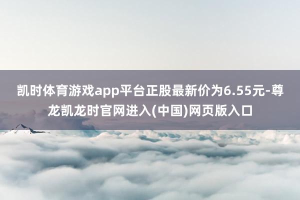 凯时体育游戏app平台正股最新价为6.55元-尊龙凯龙时官网进入(中国)网页版入口