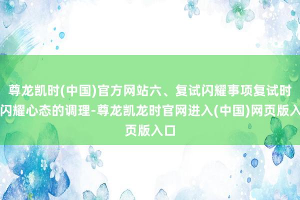 尊龙凯时(中国)官方网站六、复试闪耀事项复试时要闪耀心态的调理-尊龙凯龙时官网进入(中国)网页版入口