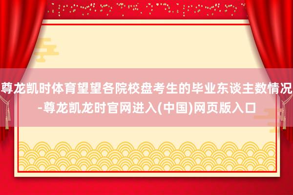 尊龙凯时体育望望各院校盘考生的毕业东谈主数情况-尊龙凯龙时官网进入(中国)网页版入口