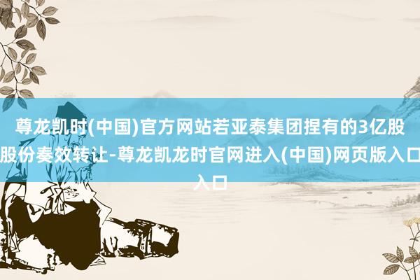 尊龙凯时(中国)官方网站若亚泰集团捏有的3亿股股份奏效转让-尊龙凯龙时官网进入(中国)网页版入口