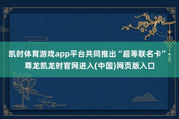 凯时体育游戏app平台共同推出“超等联名卡”-尊龙凯龙时官网进入(中国)网页版入口