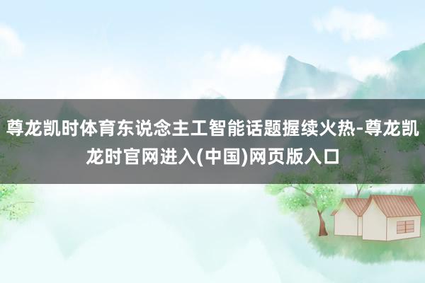 尊龙凯时体育东说念主工智能话题握续火热-尊龙凯龙时官网进入(中国)网页版入口