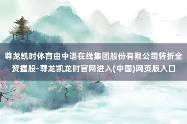 尊龙凯时体育由中语在线集团股份有限公司转折全资握股-尊龙凯龙时官网进入(中国)网页版入口