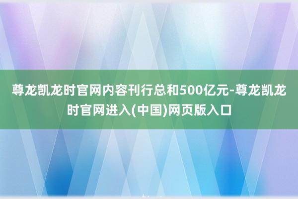 尊龙凯龙时官网内容刊行总和500亿元-尊龙凯龙时官网进入(中国)网页版入口